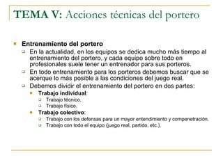TEMA V:  Acciones técnicas del portero Entrenamiento del portero En la actualidad, en los equipos se dedica mucho más tiempo al entrenamiento del portero, y cada equipo sobre todo en profesionales suele tener un entrenador para sus porteros. En todo entrenamiento para los porteros debemos buscar que se acerque lo más posible a las condiciones del juego real. Debemos dividir el entrenamiento del portero en dos partes: Trabajo individual : Trabajo técnico. Trabajo físico. Trabajo colectivo : Trabajo con los defensas para un mayor entendimiento y compenetración.  Trabajo con todo el equipo (juego real, partido, etc.). 