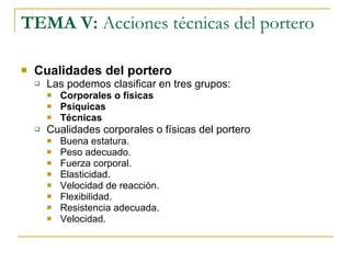 TEMA V:  Acciones técnicas del portero Cualidades del portero Las podemos clasificar en tres grupos: Corporales o físicas Psíquicas Técnicas Cualidades corporales o físicas del portero Buena estatura. Peso adecuado. Fuerza corporal. Elasticidad. Velocidad de reacción. Flexibilidad. Resistencia adecuada. Velocidad. 