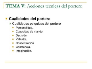 TEMA V:  Acciones técnicas del portero Cualidades del portero Cualidades psíquicas del portero Personalidad. Capacidad de mando. Decisión. Valentía. Concentración. Constancia. Imaginación. 