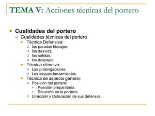 TEMA V:  Acciones técnicas del portero Cualidades del portero Cualidades técnicas del portero Técnica Defensiva: las paradas blocajes. los desvíos. las salidas. los despejes. Técnica ofensiva: Las prolongaciones. Los saques-lanzamientos. Técnica de aspecto general: Posición del portero: Posición preparatoria. Situación en la portería. Dirección y Colocación de sus defensas. 