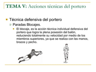 TEMA V:  Acciones técnicas del portero Técnica defensiva del portero Paradas Blocajes. El blocaje, es la acción técnica individual defensiva del portero que logra la plena posesión del balón, reduciendo totalmente su velocidad por medio de los miembros superiores, ya que se realiza con las manos, brazos y pecho. 