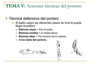 TEMA V:  Acciones técnicas del portero Técnica defensiva del portero El balón según las diferentes clases de tiros le puede llegar al portero: Balones rasos  = Por el suelo. Balones medios  = A media altura. Balones altos  = Por encima de la cabeza. A los lados del portero. 