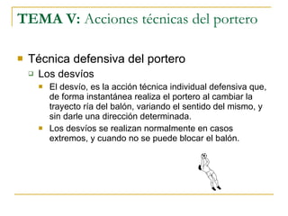 TEMA V:  Acciones técnicas del portero Técnica defensiva del portero Los desvíos El desvío, es la acción técnica individual defensiva que, de forma instantánea realiza el portero al cambiar la trayecto ría del balón, variando el sentido del mismo, y sin darle una dirección determinada. Los desvíos se realizan normalmente en casos extremos, y cuando no se puede blocar el balón. 