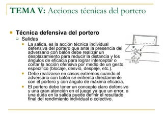 TEMA V:  Acciones técnicas del portero Técnica defensiva del portero Salidas La salida, es la acción técnica individual defensiva del portero que ante la presencia del adversario con balón debe realizar un desplazamiento para reducir la distancia y los ángulos de eficacia para lograr interceptar o cortar la acción ofensiva por medio de un gesto específico (blocaje, desvió, despeje, etc.). Debe realizarse en casos extremos cuando el adversario con balón se enfrenta directamente con el portero y con ángulo de máxima eficacia. El portero debe tener un concepto claro defensivo y una gran atención en el juego ya que un error, o una duda en la salida puede definir el resultado final del rendimiento individual o colectivo. 