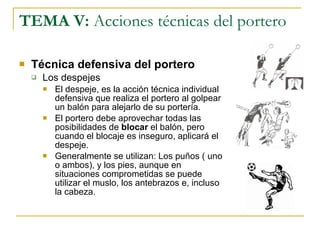 TEMA V:  Acciones técnicas del portero Técnica defensiva del portero Los despejes El despeje, es la acción técnica individual defensiva que realiza el portero al golpear un balón para alejarlo de su portería. El portero debe aprovechar todas las posibilidades de  blocar  el balón, pero cuando el blocaje es inseguro, aplicará el despeje. Generalmente se utilizan: Los puños ( uno o ambos), y los pies, aunque en situaciones comprometidas se puede utilizar el muslo, los antebrazos e, incluso la cabeza. 