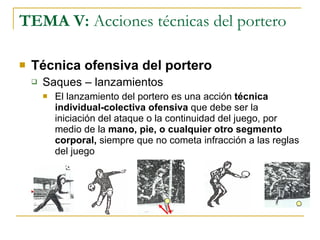 TEMA V:  Acciones técnicas del portero Técnica ofensiva del portero Saques – lanzamientos El lanzamiento del portero es una acción  técnica individual-colectiva ofensiva  que debe ser la iniciación del ataque o la continuidad del juego, por medio de la  mano, pie, o cualquier otro segmento corporal,  siempre que no cometa infracción a las reglas del juego 