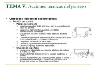 TEMA V:  Acciones técnicas del portero Cualidades técnicas de aspecto general Posición del portero Posición preparatoria Los pies separados de 20 a 30 cms., con el peso del cuerpo sobre las plantas. Las piernas ligeramente separadas con rodillas semiflexionadas o dobladas. El cuerpo en tensión e inclinado hacia adelante desde la cadera. Los brazos ligeramente adelantados (fuera del eje del cuerpo horizontales al suelo y doblados por los codos. Las palmas de las manos hacia abajo. La mirada siguiendo atentamente la trayectoria del balón. La cabeza rígida y levemente adelantada. Situación en la portería Ligeramente adelantado con respecto a la línea de meta de 0,75 cms. A 1 mts.  Situarse tratando de tapar el mayor espacio posible de la portería. Trazará mentalmente una línea imaginaria, desde el centro de la portería hacia el balón, tratando de dividir en dos el ángulo que forman los dos postes con el balón. 