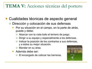TEMA V:  Acciones técnicas del portero Cualidades técnicas de aspecto general Dirección y colocación de sus defensas Por su situación en el campo, en la parte de atrás, puede y debe: Abarcar con la vista todo el terreno de juego. Dirigir a su equipo y especialmente a los defensas. Indicar la posición de los contrarios a sus defensas, y a éstos su mejor situación. Mandar en su área. Además debe ser: El encargado de colocar las barreras. 
