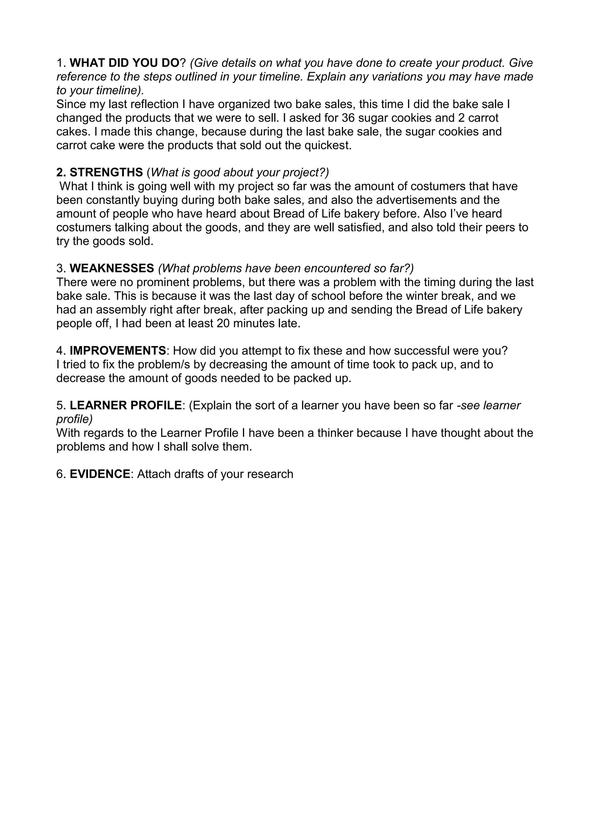 1. WHAT DID YOU DO? (Give details on what you have done to create your product. Give reference to the steps outlined in your timeline. Explain any variations you may have made to your timeline). <br />Since my last reflection I have organized two bake sales, this time I did the bake sale I changed the products that we were to sell. I asked for 36 sugar cookies and 2 carrot cakes. I made this change, because during the last bake sale, the sugar cookies and carrot cake were the products that sold out the quickest.<br />2. STRENGTHS (What is good about your project?)<br /> What I think is going well with my project so far was the amount of costumers that have been constantly buying during both bake sales, and also the advertisements and the amount of people who have heard about Bread of Life bakery before. Also I’ve heard costumers talking about the goods, and they are well satisfied, and also told their peers to try the goods sold.<br />3. WEAKNESSES (What problems have been encountered so far?) <br />There were no prominent problems, but there was a problem with the timing during the last bake sale. This is because it was the last day of school before the winter break, and we had an assembly right after break, after packing up and sending the Bread of Life bakery people off, I had been at least 20 minutes late.4. IMPROVEMENTS: How did you attempt to fix these and how successful were you? <br />I tried to fix the problem/s by decreasing the amount of time took to pack up, and to decrease the amount of goods needed to be packed up.5. LEARNER PROFILE: (Explain the sort of a learner you have been so far -see learner profile) <br />With regards to the Learner Profile I have been a thinker because I have thought about the problems and how I shall solve them.6. EVIDENCE: Attach drafts of your research<br />