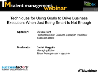 Techniques for Using Goals to Drive Business
Execution: When Just Being Smart Is Not Enough

     Speaker:     Steven Hunt
                  Principal Director, Business Execution Practices
                  SuccessFactors


     Moderator:   Daniel Margolis
                  Managing Editor
                  Talent Management magazine




                                                         #TMwebinar
 