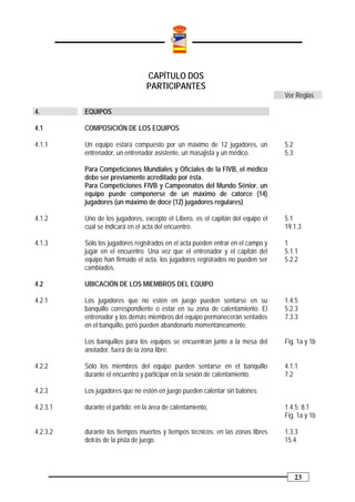 CAPÍTULO DOS
                                  PARTICIPANTES
                                                                                  Ver Reglas

4.        EQUIPOS

4.1       COMPOSICIÓN DE LOS EQUIPOS

4.1.1     Un equipo estará compuesto por un máximo de 12 jugadores, un            5.2
          entrenador, un entrenador asistente, un masajista y un médico.          5.3

          Para Competiciones Mundiales y Oficiales de la FIVB, el médico
          debe ser previamente acreditado por ésta.
          Para Competiciones FIVB y Campeonatos del Mundo Sénior, un
          equipo puede componerse de un máximo de catorce (14)
          jugadores (un máximo de doce (12) jugadores regulares)

4.1.2     Uno de los jugadores, excepto el Líbero, es el capitán del equipo el    5.1
          cual se indicará en el acta del encuentro.                              19.1.3

4.1.3     Sólo los jugadores registrados en el acta pueden entrar en el campo y   1
          jugar en el encuentro. Una vez que el entrenador y el capitán del       5.1.1
          equipo han firmado el acta, los jugadores registrados no pueden ser     5.2.2
          cambiados.

4.2       UBICACIÓN DE LOS MIEMBROS DEL EQUIPO

4.2.1     Los jugadores que no estén en juego pueden sentarse en su               1.4.5
          banquillo correspondiente o estar en su zona de calentamiento. El       5.2.3
          entrenador y los demás miembros del equipo permanecerán sentados        7.3.3
          en el banquillo, pero pueden abandonarlo momentáneamente.

          Los banquillos para los equipos se encuentran junto a la mesa del       Fig. 1a y 1b
          anotador, fuera de la zona libre.

4.2.2     Sólo los miembros del equipo pueden sentarse en el banquillo            4.1.1
          durante el encuentro y participar en la sesión de calentamiento.        7.2

4.2.3     Los jugadores que no estén en juego pueden calentar sin balones:

4.2.3.1   durante el partido: en la área de calentamiento,                        1.4.5; 8.1
                                                                                  Fig. 1a y 1b

4.2.3.2   durante los tiempos muertos y tiempos técnicos: en las zonas libres     1.3.3
          detrás de la pista de juego.                                            15.4




                                                                                        23
 