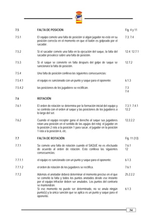 7.5       FALTA DE POSICION                                                          Fig. 4 y 11

7.5.1     El equipo comete una falta de posición si algún jugador no está en su      7.3; 7.4
          posición correcta en el momento en que el balón es golpeado por el
          sacador.

7.5.2     Si el sacador comete una falta en la ejecución del saque, la falta del     12.4; 12.7.1
          sacador prevalece sobre una falta de posición.

7.5.3     Si el saque se convierte en falta después del golpe de saque se            12.7.2
          sancionará la falta de posición.

7.5.4     Una falta de posición conlleva las siguientes consecuencias:

7.5.4.1   el equipo es sancionado con un punto y saque para el oponente;             6.1.3

7.5.4.2   las posiciones de los jugadores se rectifican.                             7.3
                                                                                     7.4

7.6       ROTACIÓN

7.6.1     El orden de rotación se determina por la formación inicial del equipo y    7.3.1; 7.4.1
          se controla con el orden al saque y las posiciones de los jugadores a      12.2
          lo largo del set.

7.6.2     Cuando el equipo receptor gana el derecho al saque sus jugadores           12.2.2.2
          rotan una posición en el sentido de las agujas del reloj: el jugador en
          la posición 2 rota a la posición 1 para sacar, el jugador en la posición
          1 rota a la posición 6, etc.

7.7       FALTA DE ROTACIÓN                                                          Fig. 11 (13)

7.7.1     Se comete una falta de rotación cuando el SAQUE no es efectuado            7.6.1
          de acuerdo al orden de rotación. Esto conlleva las siguientes              12
          consecuencias:

7.7.1.1   el equipo es sancionado con un punto y saque para el oponente;             6.1.3

7.7.1.2   el orden de rotación de los jugadores se rectifica.                        7.6.1

7.7.2     Además el anotador deberá determinar el momento preciso en el que          25.2.2.2
          se cometió la falta y todos los puntos anotados desde ese instante
          por el equipo infractor deben ser anulados. Los puntos del contrario
          se mantendrán.
          Si ese momento no puede ser determinado, no se anula ningún                6.1.3
          punto(s) y la única sanción que se aplica es un punto y saque para el
          oponente.



                                                                                           34
 
