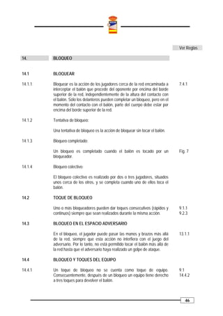 Ver Reglas

14.      BLOQUEO


14.1     BLOQUEAR

14.1.1   Bloquear es la acción de los jugadores cerca de la red encaminada a      7.4.1
         interceptar el balón que procede del oponente por encima del borde
         superior de la red, independientemente de la altura del contacto con
         el balón. Sólo los delanteros pueden completar un bloqueo, pero en el
         momento del contacto con el balón, parte del cuerpo debe estar por
         encima del borde superior de la red.

14.1.2   Tentativa de bloqueo:

         Una tentativa de bloqueo es la acción de bloquear sin tocar el balón.

14.1.3   Bloqueo completado:

         Un bloqueo es completado cuando el balón es tocado por un                Fig. 7
         bloqueador.

14.1.4   Bloqueo colectivo:

         El bloqueo colectivo es realizado por dos o tres jugadores, situados
         unos cerca de los otros, y se completa cuando uno de ellos toca el
         balón.

14.2     TOQUE DE BLOQUEO

         Uno o más bloqueadores pueden dar toques consecutivos (rápidos y         9.1.1
         continuos) siempre que sean realizados durante la misma acción.          9.2.3

14.3     BLOQUEO EN EL ESPACIO ADVERSARIO

         En el bloqueo, el jugador puede pasar las manos y brazos más allá        13.1.1
         de la red, siempre que esta acción no interfiera con el juego del
         adversario. Por lo tanto, no está permitido tocar el balón más allá de
         la red hasta que el adversario haya realizado un golpe de ataque.

14.4     BLOQUEO Y TOQUES DEL EQUIPO

14.4.1   Un toque de bloqueo no se cuenta como toque de equipo.                   9.1
         Consecuentemente, después de un bloqueo un equipo tiene derecho          14.4.2
         a tres toques para devolver el balón.



                                                                                     46
 