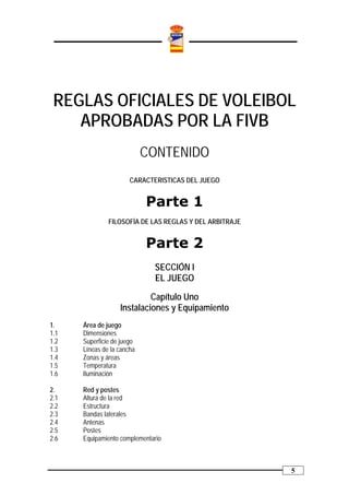 REGLAS OFICIALES DE VOLEIBOL
    APROBADAS POR LA FIVB
                            CONTENIDO
                       CARACTERISTICAS DEL JUEGO


                            Parte 1
               FILOSOFÍA DE LAS REGLAS Y DEL ARBITRAJE


                            Parte 2
                              SECCIÓN I
                              EL JUEGO

                            Capítulo Uno
                   Instalaciones y Equipamiento
1.    Área de juego
1.1   Dimensiones
1.2   Superficie de juego
1.3   Líneas de la cancha
1.4   Zonas y áreas
1.5   Temperatura
1.6   Iluminación

2.    Red y postes
2.1   Altura de la red
2.2   Estructura
2.3   Bandas laterales
2.4   Antenas
2.5   Postes
2.6   Equipamiento complementario



                                                         5
 