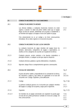 Ver Reglas

21.        CONDUCTA INCORRECTA Y SUS SANCIONES

21.1       CONDUCTA INCORRECTA MENOR

           Las ofensas debidas a conductas incorrectas menores no están             5.1.2
           sujetas a sanción. Es labor del primer árbitro evitar que el equipo      21.3
           llegue al nivel de sanción, advirtiendo con un gesto o verbalmente a
           un miembro del equipo o al equipo a través del capitán en juego.

           Esta amonestación no es un castigo y no tiene consecuencias
           inmediatas. No se debe registrar en el acta del encuentro.


21.2       CONDUCTA INCORRECTA QUE LLEVA SANCIÓN

           La conducta incorrecta de algún miembro del equipo hacia los             4.1.1
           oficiales, adversarios, compañeros de equipo o espectadores, se
           clasifica en tres categorías de acuerdo con el grado de la ofensa.

21.2.1     Conducta grosera: acción contraria a las buenas costumbres o
           principios morales, o cualquier acción que exprese desprecio.

21.2.2     Conducta ofensiva: palabras o gestos difamatorios e insultantes.

21.2.3     Agresión: ataque físico o comportamiento agresivo o amenazante.


21.3       ESCALA DE SANCIONES                                                      Fig. 9

           A juicio del primer árbitro y dependiendo de la seriedad de la ofensa,   21.2
           las sanciones a aplicar y que deben ser registradas en al acta del       25.2.2.6
           encuentro son: Castigo, Expulsión, y Descalificación.

21.3.1     Castigo                                                                  Fig. 11 (6)

           La primera conducta grosera en el encuentro por cualquier miembro        4.1.1
           del equipo se castiga con un punto y saque para el oponente.             21.2.1

21.3.2     Expulsión                                                                Fig. 11 (7)

21.3.2.1   Un miembro de un equipo sancionado con expulsión no puede jugar          1.4.6
           el resto del set y debe permanecer sentado en el área de castigo, sin    4.1.1
           más consecuencias.                                                       5.2.1
                                                                                    5.3.2



                                                                                       59
 