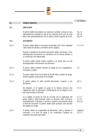Ver Reglas
23.      PRIMER ÁRBITRO

23.1     UBICACIÓN

         El primer árbitro desempeña sus funciones sentado o de pie en una           Fig. 1a
         silla-plataforma colocada en uno de los extremos de la red. Su vista        Fig. 1b
         debe estar aproximadamente 50 cm sobre el borde superior de la red.         Fig. 10

23.2     AUTORIDAD

23.2.1   El primer árbitro dirige el encuentro de principio a fin. Tiene autoridad   4.1.1; 6.3
         sobre todos los oficiales y miembros de los equipos.

         Durante el partido las decisiones del primer árbitro son finales. Tiene
         autoridad para desautorizar las decisiones de los demás oficiales si
         se estima que son equivocadas.

         El primer árbitro puede incluso sustituir a un oficial que no esté
         desempeñando correctamente sus funciones.

23.2.2   El primer árbitro también controla el trabajo de los recogebalones,         3.3
         seca pisos y mopas.

23.2.3   El primer árbitro tiene la facultad de decidir toda cuestión de juego,
         incluso aquellas no previstas en las Reglas.

23.2.4   El primer árbitro no debe permitir discusiones respecto a sus               20.1.2
         decisiones.

         No obstante, si el capitán en juego se lo solicita, ofrecerá una            5.1.2.1
         explicación sobre la aplicación o interpretación de las Reglas en las
         que haya basado su decisión.

         Si el capitán en juego no está de acuerdo con la explicación del            5.1.2.1
         primer árbitro y elige protestar contra su decisión, debe reservarse        5.1.3.2
         inmediatamente el derecho a hacerlo y registrar esta protesta oficial       25.2.3.2
         al final del encuentro. El primer árbitro debe autorizar este derecho
         del capitán en campo.

23.2.5   El primer árbitro es responsable de determinar, antes y durante el          Capítulo 1
         encuentro, si el área de juego y sus condiciones cumplen los                23.3.1.1
         requisitos necesarios para jugar.




                                                                                           67
 