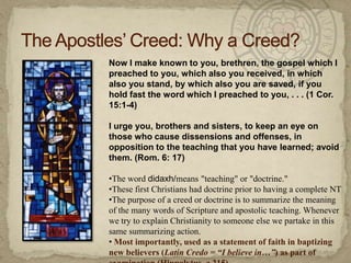 The Apostles’ Creed: Why a Creed?Now I make known to you, brethren, the gospel which I preached to you, which also you received, in which also you stand, by which also you are saved, if you hold fast the word which I preached to you, . . . (1 Cor. 15:1-4)I urge you, brothers and sisters, to keep an eye on those who cause dissensions and offenses, in opposition to the teaching that you have learned; avoid them. (Rom. 6: 17)The word didaxh/means"teaching" or "doctrine." 