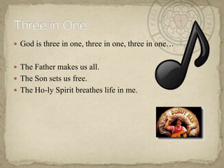 God is three in one, three in one, three in one…The Father makes us all.  The Son sets us free.The Ho-ly Spirit breathes life in me.  Three in One
