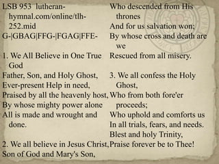 LSB 953  lutheran-hymnal.com/online/tlh-252.mid G-|GBAG|FFG-|FGAG|FFE-1. We All Believe in One True GodFather, Son, and Holy Ghost,Ever-present Help in need,Praised by all the heavenly host,By whose mighty power aloneAll is made and wrought and done.2. We all believe in Jesus Christ,Son of God and Mary's Son,Who descended from His thronesAnd for us salvation won;By whose cross and death are weRescued from all misery.3. We all confess the Holy Ghost,Who from both fore'er proceeds;Who uphold and comforts usIn all trials, fears, and needs.Blest and holy Trinity,Praise forever be to Thee!
