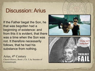 Discussion: AriusIf the Father begat the Son, he that was begotten had a beginning of existence: and from this it is evident, that there was a time when the Son was not. It therefore necessarily follows, that he had his substance from nothing.Arius, 4th CenturyChurch History, Book I, Ch. 5, by Socrates of Constantinople