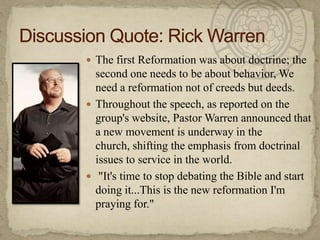 Discussion Quote: Rick WarrenThe first Reformation was about doctrine; the second one needs to be about behavior, We need a reformation not of creeds but deeds.Throughout the speech, as reported on the group's website, Pastor Warren announced that a new movement is underway in the church, shifting the emphasis from doctrinal issues to service in the world."It's time to stop debating the Bible and start doing it...This is the new reformation I'm praying for."