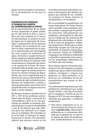 ganar nuevos mercados o a incremen-        mercados internacionales deben em-
tar la participación en los que ya         pezar a preocuparse por diseñar em-
maneja.                                    paques que además de ser vendedo-
                                           res protejan las frutas durante la
                                           manipulación y el transporte.
ELEMENTOS DE COSECHA                       En la actualidad los productores y/o
A TENERSE EN CUENTA
                                           comercializadores de frutas frescas
AL COMERCIALIZAR LA FRUTA
En la comercialización de las frutas       (tanto grandes como pequeños) pue-
es muy importante el poder prolon-         den acceder a equipos que les permi-
gar la vida útil de la fruta y esto se     ten presentar adecuadamente sus
hace aún más evidente en el merca-         productos y prolongarles la vida útil,
do internacional, lo anterior se pue-      con la ventaja que sus costos han ido
de lograr por la aplicación de tecno-      disminuyendo colocándose al alcan-
logía o mejoramiento de los procesos       ce de la mano de pequeños y media-
de cosecha. En el momento de cose-         nos empresarios. En Europa se están
char la fruta (separación de la plan-      ofreciendo equipos con Cryovac per-
ta) se experimenta una interrupción        mitiéndole al pequeño comercializa-
del ciclo normal de suministro de          dor manejar rangos de CAP/MAP
agua, minerales y en general de pro-       (empaques con atmósfera modificada
ductos orgánicos indispensables para       y atmósfera controlada) para conser-
la vida de los frutos, lo cual trae como   var las propiedades alimenticias de
consecuencia la iniciación del proce-      las frutas por más tiempo.
so de muerte de la fruta. El comer-        Este sistema opera evacuando total-
cializador debe recordar que no todas      mente el aire del empaque y rempla-
las frutas siguen el mismo proceso y       zándolo por gases como el dióxido de
tienen los mismos tiempos de degra-        carbono, nitrógeno y oxígeno que
dación, por eso es importante que la       producen un efecto protector en la
persona que vaya a comercializar fru-      fruta por ser inhibidores de los mi-
tas conozca de cada variedad sus con-      croorganismos que causan su des-
diciones de maduración, cosecha y          composición.
manejo postcosecha, para hacer de la
comercialización un negocio más ren-       Una información importante para los
table y menos riesgoso.                    productores colombianos que suelen
                                           tenerle miedo a este tipo de tecnolo-
En América Latina se pierde entre el       gía la constituye el hecho de que en
34% y 40% de los productos perece-         Europa el 67% de esta tecnología es
deros antes de llegar a manos de los       utilizada por pequeños o medianos
consumidores. Como se ve, este por-        productores.
centaje de pérdida es bastante alto,
afectando por lo tanto la rentabilidad     • Otro factor importante en la co-
y uno de los factores que más influ-         mercialización de frutas lo consti-
yen para este deterioro es el empa-          tuye la producción; dicha comer-
que y/o el embalaje. En Colombia no          cialización se ve seriamente afec-
se le ha dado al empaque la impor-           tada por la producción, no sólo en
tancia que se merece, los comerciali-        el aspecto de oferta de productos,
zadores que quieran entrar en los            sino primordialmente en lo que



      16                      ESTUDIOS
                           GERENCIALES
 