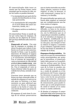 El comercializador debe tener en            que en ciertos mercados son recha-
cuenta que las frutas tienen varios         zados, además, conserva el sabor
enemigos que les acortan la vida, en-       original, el color, la frescura, el
tre los cuales se pueden destacar:          valor nutricional y retiene las vi-
  • La manipulación por parte de los        taminas y la clorofila.
    canales de distribución en el ma-       El comercializador que quiera uti-
    nejo postcosecha.                       lizarlo debe emplear un material
  • La manipulación del comprador           que sea verdaderamente una ba-
    en el nivel último del canal (au-       rrera contra el oxígeno.
    toservicio, tienda, etc.).              MAP (empaque en atmósfera mo-
  • El oxígeno acelera su madurez y         dificada), se basa en los mismos
    muerte.                                 principios del empaquetado al va-
                                            cío, con la diferencia que en el
Al comercializar frutas se puede op-
                                            empacado por atmósfera modifica-
tar por varios tipos de empaque, de
                                            da se le introduce al empaque un
acuerdo con los objetivos de merca-
                                            gas distinto, modificando así la
deo que haya definido cada comercia-
lizador.                                    atmósfera dentro del paquete en
                                            un solo paso, casi siempre se bus-
  Empacado al vacío: Con este               ca reducir el oxígeno y aumentar
  tipo de empaque se consigue eli-          el gas carbónico, logrando contro-
  minar los gases que rodean el am-         lar de esta forma la atmósfera al-
  biente en el cual se está comercia-       rededor de la fruta.
  lizando la fruta y que la pueden
  deteriorar. Al eliminar el oxígeno        Empaques biodegradables: En
  del empaque se evitan la oxidación        esta era en que los consumidores
  y el crecimiento microbiológico.          están preocupándose por prote-
  Con el sistema de empacado al             ger la naturaleza, el comerciali-
  vacío se incrementa la vida útil del      zador debe pensar en la posibili-
  producto tres o cuatro veces más          dad de utilizar para las frutas
  que con los empaques tradiciona-          empaques biodegradables. En el
  les. Con el empacado al vacío se          caso de la fruta se pueden em-
  busca eliminar todos los gases al-        plear elementos de la naturale-
  rededor de la fruta, incluido el oxí-     za; a modo de ejemplo en el de-
  geno.                                     partamento del Cauca empacan
  Conviene tener presente que en            los duraznos en guascas de plá-
  frutas con bajo contenido ácido, el       tano y esto les da una presenta-
  método de empaque al vacío en un          ción especialmente atractiva,
  solo paso no funciona y se hace           además de un elemento adicional
  necesario un paso adicional que           de comunicación, pues puede re-
  consiste en llenar el empaque             saltar que se está proporcionan-
  cuando se ha hecho el vacío con           do salud al cliente al no conta-
  una mezcla de gases que evitan la         minar su medio ambiente.
  oxidación.
                                          • Al diseñar el empaque el comer-
  El empaque al vacío tiene la ven-         cializador debe tener presentes las
  taja de no utilizar preservativos         funciones del empaque: El em-



     20                      ESTUDIOS
                          GERENCIALES
 