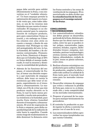 paque debe servirle para exhibir          las frutas centrales y las zonas de
  eficientemente la fruta, o sea con-       ventilación de los empaques. El co-
  vertirse en el “vendedor silencio-        mercializador no debe olvidar que
  so”. Un buen empaque permite la           la estandarización de los em-
  optimización del espacio en el pun-       paques es el enemigo natural
  to de venta que, como todos sabe-         de las frutas .
  mos, es uno de los recursos más
  limitados con que cuenta el comer-
  cializador. El empaque es un ele-      CONCLUSIONES
  mento esencial para la comercia-       Y RECOMENDACIONES
  lización de cualquier producto,        1. Los comercializadores colombia-
  pero para comercializar frutas es         nos deben pensar en desarrollar,
  crucial, y sin embargo en Colom-          partiendo de la fruta, distintos pro-
  bia estamos cien años atrás en            ductos que les abran nuevos mer-
  cuanto a manejo y diseño de este          cados, entre los que se pueden ci-
  elemento vital. Prolongar su vida         tar: pulpas, concentrados, jugos,
  útil protegiéndola del aire, la luz,      néctares, helados, yogures, deshi-
  la humedad, del hombre y de ele-          dratados (trozos), compotas, mer-
  mentos contaminados. Promocio-            meladas, pectinas (enzimatología),
  nar la fruta. Disminuir el desper-        aromas, taninos, reguladores fisio-
  dicio que en Colombia llega al 40%        lógicos, ablandadores, cuidado de
  en frutas debido al manejo inade-         la piel, trozos en platos calientes,
  cuado, lo cual la encarece y dismi-       entre otros.
  nuye la rentabilidad del producto.     2. Realizar alianzas estratégicas con
• Además de las funciones del em-           productores para unificar sistemas
  paque, el comercializador de fru-         de producción, ampliar la oferta y
  tas, al tomar una decisión respec-        sobre todo unificar la calidad de la
  to a qué materiales de empaque            fruta tanto para el mercado local
  utilizar, debe tener en cuenta la         como para los mercados interna-
                                            cionales.
  resistencia que debe tener al im-
  pacto, especialmente en el trans-      3. Desarrollar sistemas de empaque
  porte y almacenamiento. La sua-           que eviten o reduzcan la pérdida
  vidad, con el fin de evitar que éste      de fruta que, como se ve, es dema-
  produzca mucha abrasión en la             siado alta y resta competitividad
  fruta, lo cual la haría menos pre-        en los mercados internacionales.
  sentable y mucho más perecedera.
                                         4. Preparar al personal de los cana-
  La resistencia a la humedad, pues         les para manejar técnicamente los
  mucha fruta elimina humedad               perecederos.
  durante el transporte y almacena-
  miento. El nivel de respiración de     5. Al controlar la producción se pue-
  la fruta a empacar, pues dicha ca-        de regular la oferta y controlar los
  pacidad depende de la radiación de        precios (ver el caso de la uva).
  calor hacia la superficie. Cuando      6. Los comercializadores deben apro-
  exista riesgo de recalentamiento se       vechar las zonas inexplotadas con
  debe disminuir la distancia entre         que cuenta Colombia.


                                                          ESTUDIOS
                                                       GERENCIALES    21
 