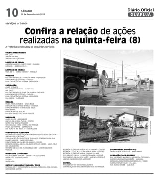 10                SÁbAdo
                  10 de dezembro de 2011
                                                                                                                                       Diário Oficial
                                                                                                                                        GUARUJÁ
serviços urbanos


                  Confira a relação de ações
                 realizadas na quinta-feira (8)
A Prefeitura executou os seguintes serviços:

ColeTA MeCAnizAdA
PAE CArá
JArdiM VirGíniA
JArdiM COnCEiçãOzinhA

liMpezA de CAnAl
AVEnidA huMbErtO PriEtO PErEz – GuAiúbA
AVEnidA 2 – MOrrinhOS i/ii

liMpezA de CAixAS
ruAS 2 E 3 – JArdiM CidAMAr - PErEquê

pinTurA
ruA dAS tArtAruGAS – (FinAl dA PrAiA dA EnSEAdA)
AVEnidA MiGuEl EStéFnO – EnSEAdA
ruAS E AdJACênCiAS dO FinAl dA EnSEAdA

CApinAção
PAdrE dOnizEtE
ruA GErSOn MAturAni – VilA bAiAnA
PAE CArá
ruA dAS tArtAruGAS (FinAl dA PrAiA dA EnSEAdA)
AVEnidA MiGuEl EStéFnO – EnSEAdA.
ruAS E AdJACênCiAS dO FinAl dA EnSEAdA
ruA GArçA – VilA áurEA

roçAdA
PrAçA PAdrE dOnizEtE – SAntA rOSA
AVEnidA AbíliO SAntOS brAnCO – EnSEAdA
AVEnidA PrEFEitO dOMinGOS dE SOuzA
MAré MAnSA
AVEnidA SAntOS duMOnt
ruA bidu SAyãO – VilA nOVA PErEquê

VArrição
PrAçA EliEzEr – SAntA rOSA
liMPEzA dA biCA dA PuGliSi – CEntrO




                                                                                                                                                               Fotos Dayanna de Castro
SAntA Cruz dOS nAVEGAntES
nOVA iGuAçu – OrlA dA PrAiA dO PErEquê
PrAçA dO SAnPriM – MOrrinhOS ii
dAS ruAS “A” Até A ruA “i” – SAntA ClArA

SerViçoS de AlVenAriA
rEFOrMA dE CAixA E CAlçAdA nA AVEnidA bEntO PEdrO dA COStA –
JArdiM COnCEiçãOzinhA
COntinuAçãO dOS SErViçOS dE tubulAçãO E drEnAGEM nA ruA
álVArO PArEntE – PArquE EStuáriO.
COnCrEtAGEM nA ruA riO dE JAnEirO – CEntrO
rEPArOS EM CAixA nA ruA OrlAndO bOtElhO ribEirO - SAntA Cruz
dOS nAVEGAntES
rEFOrMA dE CAixA nA ruA MArCElO COby – JArdiM CidAMAr -
PErEquê                                                        rEtirAdA dE GrElhAS nA ruA riO dE JAnEirO – CEntrO   eSCAVAdeirA HidráuliCA:
                                                               rEtirAdA E COlOCAçãO dE PV nA ruA brASil – CEntrO    CAnAl dA ruA dO bOSquE – MAré MAnSA
HidrojATo / SugAdor                                            rEtirAdA dE GrElhAS nA ruA CAMinhO dO MAr
ruA WAldEMAr tAnGArí – JArdiM COnCEiçãOzinhA                   niVElAMEntO dA ruA 3 – JArdiM CidAMAr - PErEquê      operAção TApA-BurACo
SAntA Cruz dOS nAVEGAntES                                      niVElAMEntO dA ruA bidu SAyãO – VilA nOVA PErEquê    ruA VAldOMirO MACáriO – JArdiM bOA ESPErAnçA
CEntrO                                                         liMPEzA EM MOrrinhOS E ArrEdOrES                     AVEnidA lídiO MArtinS COrrêA – VilA zildA
SAntA rOSA                                                                                                          EStrAdA AlExAndrE MiGuES rOdriGuES – tOMbO
                                                               pATrol                                               AVEnidA Artur PAixãO – VilA líGiA
reTro/ CAMinHão TruCAdo/ ToCo                                  niVElAMEntO nO SítiO COnCEiçãOzinhA                  ruA AGnElO xAViEr – VilA líGiA
rEtirAdA dE PV E COlOCAçãO nA AVEnidA PriMAVErA COM AVEnidA    COntinuAçãO dO niVElAMEntO dAS ruAS nO PErEquê
AdhEMAr dE bArrOS
 