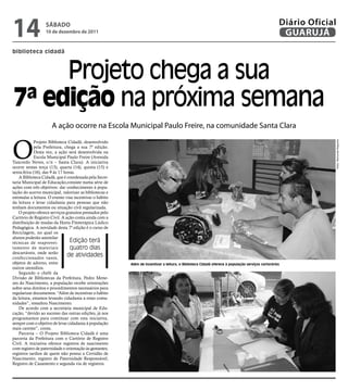 14                 SÁbAdo
                   10 de dezembro de 2011
                                                                                                                                                   Diário Oficial
                                                                                                                                                    GUARUJÁ
biblioteca cidadã



     Projeto chega a sua
7ª edição na próxima semana
                      A ação ocorre na Escola Municipal Paulo Freire, na comunidade Santa Clara


O




                                                                                                                                                                Fotos: Raimundo Nogueira
             Projeto Biblioteca Cidadã, desenvolvido
             pela Prefeitura, chega a sua 7ª edição.
             Desta vez, a ação será desenvolvida na
             Escola Municipal Paulo Freire (Avenida
Tancredo Neves, s/n – Santa Clara). A iniciativa
ocorre nestas terça (13), quarta (14), quinta (15) e
sexta-feira (16), das 9 às 17 horas.
    A Biblioteca Cidadã, que é coordenada pela Secre-
taria Municipal de Educação,consiste numa série de
ações com três objetivos: dar conhecimento à popu-
lação do acervo municipal, valorizar as bibliotecas e
estimular a leitura. O evento visa incentivar o hábito
da leitura e levar cidadania para pessoas que não
tenham documentos ou situação civil regularizada.
    O projeto oferece serviços gratuitos prestados pelo
Cartório de Registro Civil. A ação conta ainda com a
distribuição de mudas da Horta Fitoterápica Lúdico
Pedagógica. A novidade desta 7ª edição é o curso de
Reciclagem, no qual os
alunos poderão assimilar
técnicas de reaprovei-           Edição terá
tamento de materiais             quatro dias
descartáveis, onde serão
confeccionados vasos,
                                de atividades
objetos de adorno, entre                                  Além de incentivar a leitura, o Biblioteca Cidadã oferece à população serviços cartorários
outros utensílios.
    Segundo o chefe da
Divisão de Bibliotecas da Prefeitura, Pedro Mene-
zes do Nascimento, a população recebe orientações
sobre seus direitos e procedimentos necessários para
regularizar documentos. “Além de incentivar o hábito
da leitura, estamos levando cidadania a estas comu-
nidades”, ressaltou Nascimento.
    De acordo com a secretária municipal de Edu-
cação, “devido ao sucesso das outras edições, já nos
programamos para continuar com esta iniciativa,
sempre com o objetivo de levar cidadania à população
mais carente”, conta.
    Parceria – O Projeto Biblioteca Cidadã é uma
parceria da Prefeitura com o Cartório de Registro
Civil. A iniciativa oferece registros de nascimento
com registro de paternidade e orientação às gestantes;
registros tardios de quem não possui a Certidão de
Nascimento; registro de Paternidade Responsável;
Registro de Casamento e segunda via de registros.
 