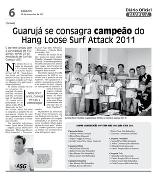 6              SÁbAdo
                  10 de dezembro de 2011
                                                                                                                                                     Diário Oficial
                                                                                                                                                      GUARUJÁ
torneio



        Guarujá se consagra campeão do
          Hang Loose Surf Attack 2011
O torneio contou com              Samuel Pupo (São Sebastião)
a participação de 150             – Estreantes; e Edurdo Motta
                                  (Guarujá) – Petit.
atletas, sendo 25 da                 O torneio foi iniciado em ju-
Associação de Surf do             lho e passou por quatro cidades:
Guarujá (ASG)                     Ubatuba, Mongaguá, Maresias e
                                  Guarujá. Os vencedores ganharam



N
            o último fim de se- bicicletas, pranchas e kits, além de
            mana foi disputada duas viagens para Fernando de
            a 4ª e última etapa Noronha, para os campeões das
            do Circuito Paulista categorias júnior e mirim.
de Surf sub-18 – Hang Loose          Na última segunda-feira (5),
Surf Attack – na Praia das Pitan- componentes da ASG se reu-
gueiras. Guarujá, que já havia se niram com a prefeita em seu
consagrado campeão na 3ª etapa Gabinete. Eles agradeceram o
em Maresias, foi o palco para a apoio e a presentearam com fotos
disputa individual.               e um quadro. No total, 18 pesso-
    O torneio, dividido em cin- as participaram do encontro. A
co categorias: jú-                              chefe do Executivo
nior (sub-18), mirim                            elogiou o trabalho
(sub-16), iniciante        Após cinco           da associação e os
(sub-14), estreante      anos, Guarujá atletas. “O Muni-
                                                cípio está orgulho-
(sub-12) e petit (sub-
10), contou com a            venceu a           so de vocês. Estou
participação de 150       competição            extremamente feliz
atletas, sendo 25 da                            pela luta e pelo es-
Associação de Surf                              forço. Parabéns!”,
do Guarujá (ASG). Em todas ressalta.
as categorias, o campeão foi um      O presidente da associação,
guarujaense. Depois de cinco Paulo Sérgio Gonçalves, diz
anos, o primeiro da nova gestão que Guarujá está em festa. “É
da ASG, o Município se consa- muito gratificante ser campeão           Surfistas foram recebidos no gabinete da prefeita, na manhã de segunda-feira (5)
grou vencedor.                    antecipado já no primeiro ano
    Os campeões individuais como presidente. Muita alegria
foram: Lucas Santos (Ubatuba) depois de cinco anos”, afirma.                         Confira a ClassifiCação da 4ª EtaPa Hang loosE surf attaCk 2011:
- categoria Júnior; Deivid Silva Ele também agradeceu o apoio
(Guarujá) – Mirim; Igor Moraes da prefeita e do secretário muni-
                                                                           Categoria Júnior                                     3-Pedro Cesar (São Sebastião)
(São Sebastião) – Iniciantes; cipal de Esporte e Lazer.
                                                                           1-Wesley Santos (Guarujá)                            4-Leonardo Guimarães (Peruíbe)
                                                                           2-Deivid Silva (Guarujá)
                                                                           3-Edgar Groggia (Guarujá)                            Categoria Estreantes
                                                                           4-Alcides Lopes Neto (Santa Catarina)                1- Samuel Pupo (São Sebastião)
                                                                                                                                2- Arthur Germano (São Sebastião)
                                                                           Categoria Mirim                                      3- Eduardo Motta (Guarujá)
                                                                           1-Deivid Silva (Guarujá)                             4- Daniel Templar (Rio de Janeiro)
                                                                           2-Fábio Pereira (São Sebastião)
                                                                           3-Igor Moraes (São Sebastião)                        Categoria Petit
                                     O presidente da
                                     associação, Paulo
                                                                           4-Renan Castro (São Sebastião)                       1- Eduardo Motta (Guarujá)
                                     Sérgio Gonçalves,                                                                          2- Daniel Templar (Rio de Janeiro)
                                     diz que Guarujá                       Categoria iniciantes                                 3- Heitor Duarte (São Sebastião)
                                     está em festa                         1-Igor Moraes (São Sebastião)                        4- Cauê Germano (São Sebastião)
                                                                           2-Nathan Kawani (Peruíbe)
 