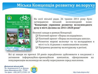 Міська Концепція розвитку велоруху

                                    На сесії міської ради, 26 травня 2011 року було
                                    затверджено     міський    велосипедний   план:
                                    “Концепція сприяння розвитку велосипедного
                                    руху в місті Долина на 2011-2020 роки”
                                    Основні заходи в рамках Концепції:
                                       Пілотний проект «Перша велодоріжка».
                                       Пілотний проект «Перша велосипедна школа».
                                       Розвиток мережі велосмуг та та велодоріжок в
                                        місті та їх з’єднання з навколишніми селами.
                                       Підтримка розвитку велотуризму в регіоні.

     Всі ці заходи на протязі 10 років передбачено здійснювати в поєднанні з
     активною інформаційно-промоційною кампанією, сфокусованою на
     популяризацію велосипеда як засобу пересування серед населення.

Долинська міська рада
Пр. Незалежності 5, м. Долина,
Івано-Франківська обл., 77500
Тел./факс: +380 (3477) 27030 / 35                                  http://rada.dolyna.info/
 