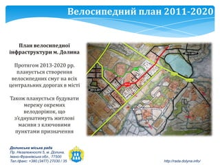 Велосипедний план 2011-2020


   План велосипедної
інфраструктури м. Долина

  Протягом 2013-2020 рр.
   планується створення
 велосипедних смуг на всіх
центральних дорогах в місті

Також планується будувати
      мережу окремих
      велодоріжок, що
  з’єднуватимуть житлові
    масиви з ключовими
  пунктами призначення

Долинська міська рада
Пр. Незалежності 5, м. Долина,
Івано-Франківська обл., 77500
Тел./факс: +380 (3477) 27030 / 35                    http://rada.dolyna.info/
 