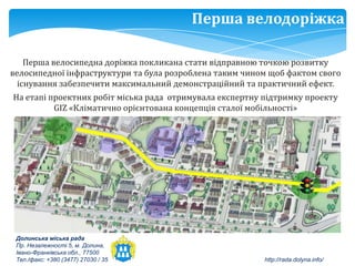 Перша велодоріжка

    Перша велосипедна доріжка покликана стати відправною точкою розвитку
велосипедної інфраструктури та була розроблена таким чином щоб фактом свого
  існування забезпечити максимальний демонстраційний та практичний ефект.
На етапі проектних робіт міська рада отримувала експертну підтримку проекту
          GIZ «Кліматично орієнтована концепція сталої мобільності»




 Долинська міська рада
 Пр. Незалежності 5, м. Долина,
 Івано-Франківська обл., 77500
 Тел./факс: +380 (3477) 27030 / 35                        http://rada.dolyna.info/
 
