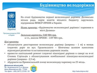 Будівництво велодоріжки

                     На етапі будівництва першої велосипедної доріжки, Долинська
                     міська рада, окрім коштів міського бюджету заручилась
                     підтримкою МПВСР-ПРООН в Україні.
                     Назва проекту: «Будівництво велосипедної доріжки і парковки в
                                     місті Долина»
                     Загальна вартість: 548 984 грн.
                        в т.ч., внесок ПРООН – 149 984 грн..
Цілі проекту:
• облаштувати двосторонню велосипедну доріжку (ширина - 1 м) в межах
   існуючих доріг по вул. Грушевського – Шевченка шляхом нанесення
   відповідної розмітки та встановлення дорожніх знаків;
• провести капітальний ремонт існуючої пішохідної доріжки в сквері на м-ні
   Січових Стрільців з облаштуванням комбінованої пішохідно-велосипедної
   доріжки (ширина - 2,5 м).
• збудувати на Привокзальній площі велосипедну парковку на 25 місць.
Долинська міська рада
Пр. Незалежності 5, м. Долина,
Івано-Франківська обл., 77500
Тел./факс: +380 (3477) 27030 / 35                               http://rada.dolyna.info/
 