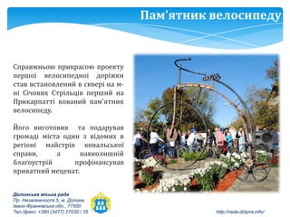 Пам’ятник велосипеду


Справжньою прикрасою проекту
першої велосипедної доріжки
став встановлений в сквері на м-
ні Січових Стрільців перший на
Прикарпатті кований пам’ятник
велосипеду.

Його виготовив та подарував
громаді міста один з відомих в
регіоні майстрів ковальської
справи,     а      навколишній
благоустрій      профінансував
приватний меценат.


Долинська міська рада
Пр. Незалежності 5, м. Долина,
Івано-Франківська обл., 77500
Тел./факс: +380 (3477) 27030 / 35             http://rada.dolyna.info/
 