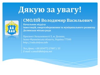 Дякую за увагу!
 СМОЛІЙ Володимир Васильович
 Начальник відділу
 інвестицій, енергозбереження та муніципального розвитку
 Долинська міська рада

 Проспект Незалежності 5, м. Долина,
 Івано-Франківська область, Україна 77500
 http://rada.dolyna.info

 Тел./факс: +38 (03477) 27007 / 35
 E-mail: v.smolii@dolyna.net
 