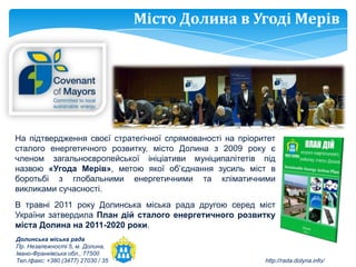Місто Долина в Угоді Мерів




На підтвердження своєї стратегічної спрямованості на пріоритет
сталого енергетичного розвитку, місто Долина з 2009 року є
членом загальноєвропейської ініціативи муніципалітетів під
назвою «Угода Мерів», метою якої об’єднання зусиль міст в
боротьбі з глобальними енергетичними та кліматичними
викликами сучасності.
В травні 2011 року Долинська міська рада другою серед міст
України затвердила План дій сталого енергетичного розвитку
міста Долина на 2011-2020 роки.
Долинська міська рада
Пр. Незалежності 5, м. Долина,
Івано-Франківська обл., 77500
Тел./факс: +380 (3477) 27030 / 35                          http://rada.dolyna.info/
 