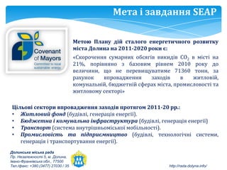 Мета і завдання SEAP

                                    Метою Плану дій сталого енергетичного розвитку
                                    міста Долина на 2011-2020 роки є:
                                    «Скорочення сумарних обсягів викидів СО2 в місті на
                                    21%, порівняно з базовим рівнем 2010 року до
                                    величини, що не перевищуватиме 71360 тонн, за
                                    рахунок   впровадження     заходів     в   житловій,
                                    комунальній, бюджетній сферах міста, промисловості та
                                    житловому секторі»

 Цільові сектори впровадження заходів протягом 2011-20 рр.:
 • Житловий фонд (будівлі, генерація енергії).
 • Бюджетна і комунальна інфраструктура (будівлі, генерація енергії)
 • Транспорт (система внутрішньоміської мобільності).
 • Промисловість та підприємництво (будівлі, технологічні системи,
    генерація і транспортування енергії).
Долинська міська рада
Пр. Незалежності 5, м. Долина,
Івано-Франківська обл., 77500
Тел./факс: +380 (3477) 27030 / 35                                      http://rada.dolyna.info/
 