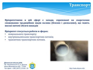 Транспорт


Пріоритетними в цій сфері є заходи, спрямовані на скорочення
споживання традиційних видів палива (бензин і дизпаливо), що мають
високі питомі обсяги викидів

Пріоритет стосується роботи в сферах:
• комунального транспорту;
• внутрішньоміських транспортних потоків;
• транзитних транспортних потоків.




Долинська міська рада
Пр. Незалежності 5, м. Долина,
Івано-Франківська обл., 77500
Тел./факс: +380 (3477) 27030 / 35                 http://rada.dolyna.info/
 