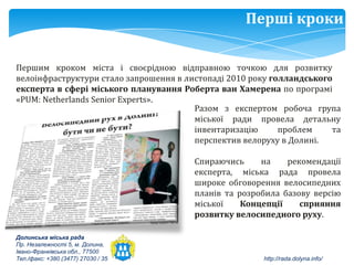 Перші кроки

Першим кроком міста і своєрідною відправною точкою для розвитку
велоінфраструктури стало запрошення в листопаді 2010 року голландського
експерта в сфері міського планування Роберта ван Хамерена по програмі
«РUM: Netherlands Senior Experts».
                                        Разом з експертом робоча група
                                        міської ради провела детальну
                                        інвентаризацію      проблем    та
                                        перспектив велоруху в Долині.

                                        Спираючись     на    рекомендації
                                        експерта, міська рада провела
                                        широке обговорення велосипедних
                                        планів та розробила базову версію
                                        міської    Концепції    сприяння
                                        розвитку велосипедного руху.

Долинська міська рада
Пр. Незалежності 5, м. Долина,
Івано-Франківська обл., 77500
Тел./факс: +380 (3477) 27030 / 35                      http://rada.dolyna.info/
 
