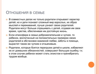 ОТНОШЕНИЯ В СЕМЬЕ
   В совместных делах не только родители открывают характер
    детей, но и дети познают сложный мир взрослых, их образ
    мыслей и переживаний, лучше узнают своих родителей.
    Родители могут больше спрашивать с детей, отдавая им свое
    время, чувства, обеспечивая им достойную жизнь.
   Если атмосфера в семье доброжелательная и чуткая, то
    ребенок, воспитанный на положительных примерах своих
    родителей в обстановке взаимной любви, заботы и помощи,
    вырастет таким же чутким и отзывчивым.
   Родители, которые боятся перегрузки детей в школе, избавляют
    их от домашних обязанностей, совершают большую ошибку, т.к.
    в этом случае ребенок может стать эгоистом и пренебрегать
    трудом вообще.
 