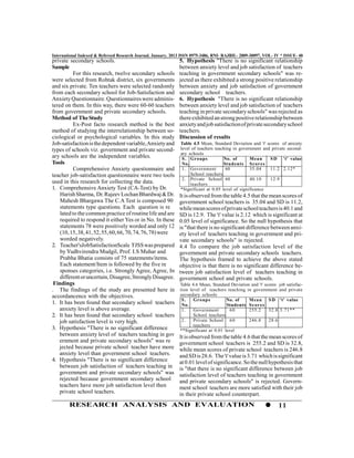 International Indexed & Refereed Research Journal, January, 2013 ISSN 0975-3486, RNI- RAJBIL- 2009-30097, VOL- IV * ISSUE- 40
private secondary schools.                                     5. Hypothesis "There is no significant relationship
Sample                                                         between anxiety level and job satisfaction of teachers
          For this research, twelve secondary schools          teaching in government secondary schools" was re-
were selected from Rohtak district, six governments            jected as there exhibited a strong positive relationship
and six private. Ten teachers were selected randomly           between anxiety and job satisfaction of government
from each secondary school for Job-Satisfaction and            secondary school teachers.
Anxiety Questionnaire. Questionnaires were adminis-            6. Hypothesis "There is no significant relationship
tered on them. In this way, there were 60-60 teachers          between anxiety level and job satisfaction of teachers
from government and private secondary schools.                 teaching in private secondary schools" was rejected as
Method of The Study                                            there exhibited an strong positive relationship between
          Ex-Post facto research method is the best            anxiety and job satisfaction of private secondary school
method of studying the interrelationship between so-           teachers.
ciological or psychological variables. In this study           Discussion of results
Job-satisfaction is the dependent variable, Anxiety and         Table 4.5 Mean, Standard Deviation and 't' scores of anxiety
types of schools viz. government and private second-            level of teachers teaching in government and private second-
                                                                ary schools
ary schools are the independent variables.                       S . Groups           No. of       Mean      S D 't' value
Tools                                                            No.                  Stud ents Sc or es
          Comprehensive Anxiety questionnaire and                1. Government         60          35.04     11.2 2.12*
teacher job-satisfaction questionnaire were two tools                School teachers
                                                                 2. Private School 60              40.10     12.9
used in this research for collecting the data.                       teachers
1. Comprehensive Anxiety Test (CA-Test) by Dr.                  *Significant at 0.05 level of significance
    Harish Sharma, Dr. Rajeev Lochan Bhardwaj & Dr.            It is observed from the table 4.5 that the mean scores of
    Mahesh Bhargawa The C.A Test is composed 90                government school teachers is 35.04 and SD is 11.2,
    statements type questions. Each question is re             while mean scores of private school teachers is 40.1 and
    lated to the common practice of routine life and are       SD is 12.9. The 't' value is 2.12 which is significant at
    required to respond it either Yes or in No. In these       0.05 level of significance. So the null hypothesis that
    statements 78 were positively worded and only 12           is "that there is no significant difference between anxi-
    (10, 15, 38, 41, 52, 55, 60, 66, 70, 74, 76, 78) were      ety level of teachers teaching in government and pri-
    worded negatively.                                         vate secondary schools" is rejected.
2. Teacher'sJobSatisfactionScale TJSS was prepared             4.4 To compare the job satisfaction level of the
    by Yudhvirendra Mudgil, Prof. I.S Muhar and                government and private secondary schools teachers.
    Prabha Bhatia consists of 75 statements/items.             The hypothesis framed to achieve the above stated
    Each statement/Item is followed by the five re             objective is that there is no significant difference be-
    sponses categories, i.e. Strongly Agree, Agree, In         tween job satisfaction level of teachers teaching in
    different or uncertain, Disagree, Strongly Disagree.       government school and private schools.
 Findings                                                      Table 4.6 Mean, Standard Deviation and 't' scores job satisfac-
. The findings of the study are presented here in              tion level of teachers teaching in government and private
accordancence with the objectives.                             secondary schools
                                                                S.    Groups          No. of     Mean S D 't' value
1. It has been found that secondary school teachers             No.                   Students Sc or es
    anxiety level is above average.                             1.    Government       60        255.2      32.8 3.71**
2. It has been found that secondary school teachers                   School teachers
    job satisfaction level is very high.                        2.    Private School 6 0         246.8      28.6
                                                                      teachers
3. Hypothesis "There is no significant difference              **Significant at 0.01 level
    between anxiety level of teachers teaching in gov          It is observed from the table 4.6 that the mean scores of
    ernment and private secondary schools" was re              government school teachers is 255.2 and SD is 32.8,
    jected because private school teacher have more            while mean scores of private school teachers is 246.8
    anxiety level than government school teachers.             and SD is 28.6. The 't' value is 3.71 which is significant
4. Hypothesis "There is no significant difference              at 0.01 level of significance. So the null hypothesis that
    between job satisfaction of teachers teaching in           is "that there is no significant difference between job
    government and private secondary schools" was              satisfaction level of teachers teaching in government
    rejected because government secondary school               and private secondary schools" is rejected. Govern-
    teachers have more job satisfaction level then             ment school teachers are more satisfied with their job
    private school teachers.                                   in their private school counterpart.
        RESEARCH ANALYSIS AND EVALUATION                                                                         11
 