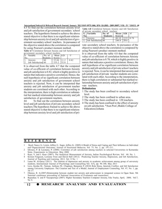 International Indexed & Refereed Research Journal, January, 2013 ISSN 0975-3486, RNI- RAJBIL- 2009-30097, VOL- IV * ISSUE- 40
4.5 To find out the correlation between anxiety level           Table 4.8 Correlation between Anxiety and     Job Satisfaction
and job satisfaction of government secondary school             of private secondary school teachers
teachers. The hypothesis framed to achieve the above             S . Variable         No. of      Mean        S.D.   'r'
stated objective is that there is no significant relation-       No.                   Students   Sc or es
                                                                 1. Anxiety           60          40.10       12.9   0.78
ship between anxiety level and job satisfaction of gov-          2. Job Satisfaction 60           246.8       28.6
ernment secondary school teachers. .In pursuance of
the objective stated above the correlation is computed          vate secondary school teachers. In pursuance of the
by using Pearson's product moment method.                       objective stated above the correlation is computed by
Table 4.7 Correlation between Anxiety and Job Satisfaction of   using Pearson's product moment method.
government secondary school teachers                            It is observed from the table 4.8 that the computed
 S. Variable          No. of    Mean S.D.        'r'
 No.                 Students Scores
                                                                value of co-efficient of correlation between Anxiety
 1. Anxiety           60       35.04 11.2       0.82            and job satisfaction is 0.78, which is highly positive in
 2. Job Satisfaction 60        255.2 32.8                       nature that indicates a positive correlation. Hence, the
It is observed from the table 4.7 that the computed             null hypothesis of no significant correlation between
value of co-efficient of correlation between Anxiety            anxiety and job satisfaction of private school teachers
and job satisfaction is 0.82, which is highly positive in       is rejected. Now, it can be interpreted that anxiety and
nature that indicates a positive correlation. Hence, the        job satisfaction of private teacher students are corre-
null hypothesis of no significant correlation between           lated with each other. According to the interpretation,
anxiety and job satisfaction of government school               there is high correlation or substantial but marked re-
teachers is rejected. Now, it can be interpreted that           lationship between anxiety and job satisfaction of pri-
anxiety and job satisfaction of government teacher              vate teachers.
students are correlated with each other. According to           Delimitation
the interpretation, there is high correlation or substan-       1 The study has been confined to secondary school
tial but marked relationship between anxiety and job               level.
satisfaction of government teachers.                            2 The study has been confined to urban area.
4.6       To find out the correlation between anxiety           3 The study has been confined to 120 teachers.
level and job satisfaction of private secondary school          4 The study has been confined to the effect of anxiety
teachers.The hypothesis framed to achieve the above                on job satisfaction. *Asst.Prof.,Mukhi College of
stated objective is that there is no significant relation-         Education,Gohana
ship between anxiety level and job satisfaction of pri-




R E F E R E N C E
1    Boyd, Nancy G.; Lewin, Jeffrey E.; Sager, Jeffrey K. (2009) A Model of Stress and Coping and Their Influence on Individual
    and Organizational Outcomes, Journal of Vocational Behavior, Vol. 75, No. 2, pp. 197-211.
2   Ishwara, P. & Laxmana, P. (2008). Correlates of job satisfaction among teachers in selected Universities in Karnataka
    State, Experiments in Education, May 2008
3   Kaur, V. and I. Kaur (2007). The Analytical Measurement of Anxiety, Indian Psychological Review, Vol. 68, No. 1.
4   Kristen Ferguson, Lorraine Frost and David Hall (2012). Predicting Teacher Anxiety, Depression, and Job Satisfaction,
    Journal of Teaching and Learning, 2012, Vol. 8 No. 1
5   Lama M. Al-Qaisy (2011). The relation of depression and anxiety in academic achievement among group of university
    students, International Journal of Psychology and Counselling Vol. 3(5), pp. 96-100, May 2011
6   Love, Keisha M.; Tatman, Anthony W.; Chapman, Benjamin P. (2010) Role Stress, Interrole Conflict, and Job Satisfaction
    among University Employees: The Creation and Test of a Model, Journal of Employment Counseling, Vol. 47, No. 1, pp.
    30-37.
7   Olatoye, R. A.(2007).Relationship between student test anxiety and achievement in integrated science in Ogun State. 9th
    National conference proceeding of National Association of Evaluators and researchers.
8   Rajasekar, S. and P. Vaiyapuritaja (2007). Higher Secondary Teachers Computer Anxiety, Edu Tracks, April, 2008, Vol.7,
    No 8.

    12             RESEARCH ANALYSIS AND EVALUATION
 