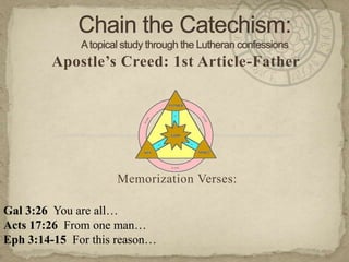 Chain the Catechism: A topical study through the Lutheran confessions Apostle’s Creed: 1st Article-Father Memorization Verses:   Gal 3:26  You are all… Acts 17:26  From one man… Eph 3:14-15  For this reason… 