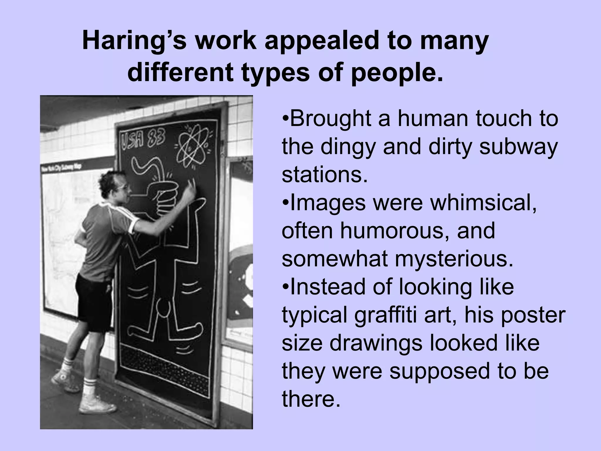 Haring’s work appealed to many
   different types of people.
              •Brought a human touch to
              the dingy and dirty subway
              stations.
              •Images were whimsical,
              often humorous, and
              somewhat mysterious.
              •Instead of looking like
              typical graffiti art, his poster
              size drawings looked like
              they were supposed to be
              there.
 