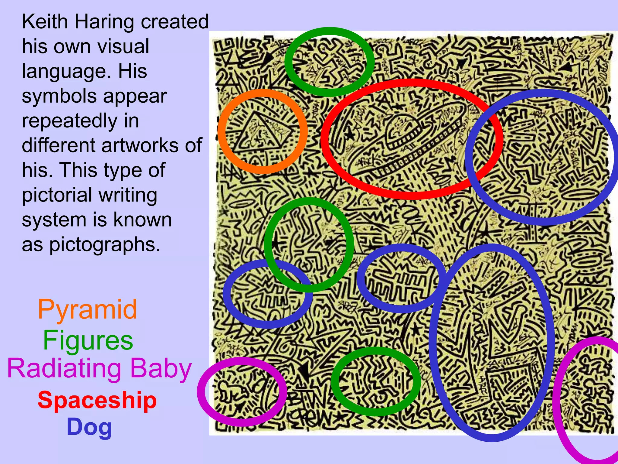 Keith Haring created
 his own visual
 language. His
 symbols appear
 repeatedly in
 different artworks of
 his. This type of
 pictorial writing
 system is known
 as pictographs.


  Pyramid
  Figures
Radiating Baby
  Spaceship
    Dog
 