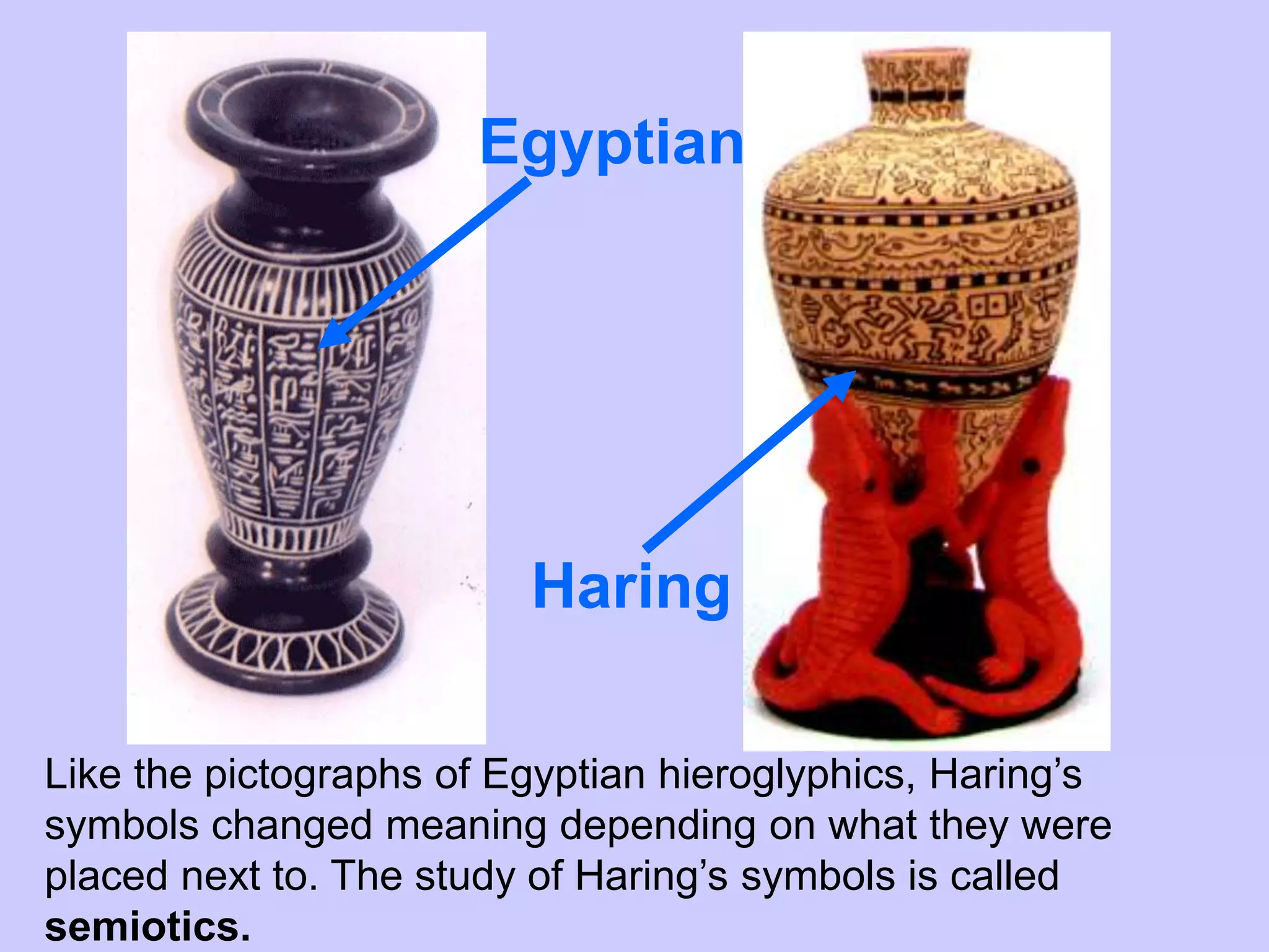 Egyptian




                         Haring

Like the pictographs of Egyptian hieroglyphics, Haring’s
symbols changed meaning depending on what they were
placed next to. The study of Haring’s symbols is called
semiotics.
 