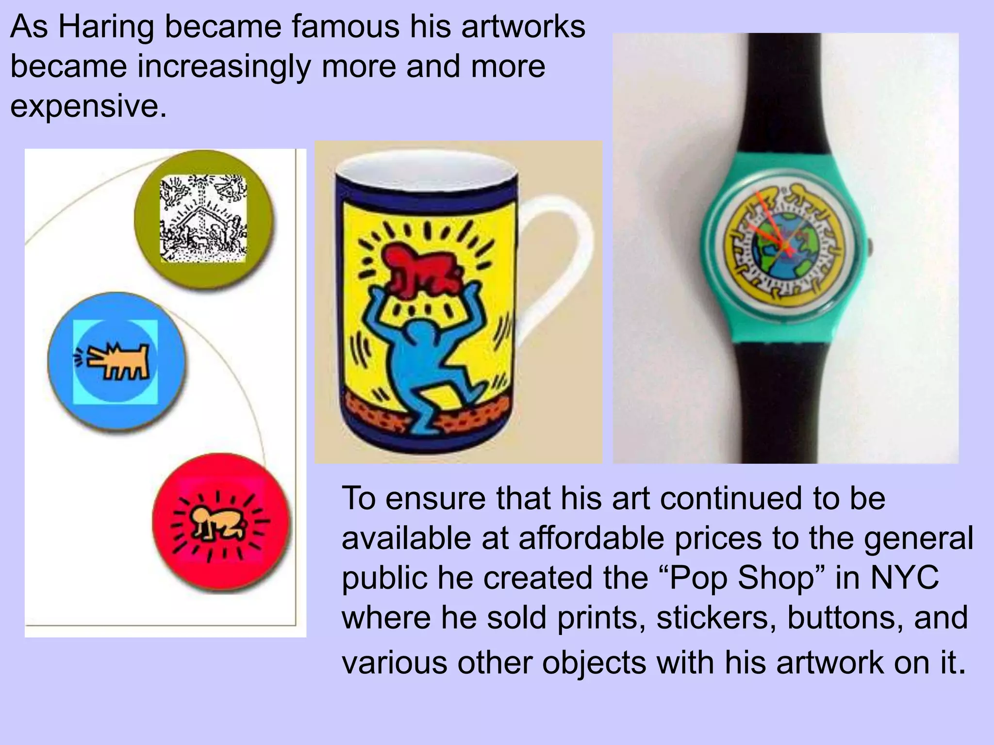 As Haring became famous his artworks
became increasingly more and more
expensive.




                    To ensure that his art continued to be
                    available at affordable prices to the general
                    public he created the “Pop Shop” in NYC
                    where he sold prints, stickers, buttons, and
                    various other objects with his artwork on it.
 