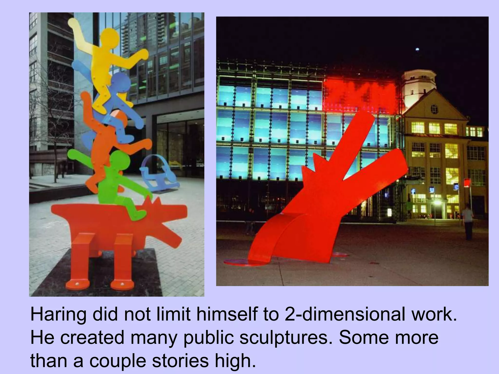 Haring did not limit himself to 2-dimensional work.
He created many public sculptures. Some more
than a couple stories high.
 